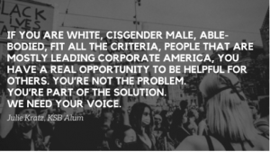 If you are white, cisgender male, able-bodied, fit all the criteria, people that are mostly leading corporate America, you have a real opportunity to be helpful for others. You're not the problem. You're part of the solution. We need your voice. 